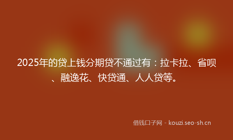 2025年的贷上钱分期贷不通过有：拉卡拉、省呗、融逸花、快贷通、人人贷等。