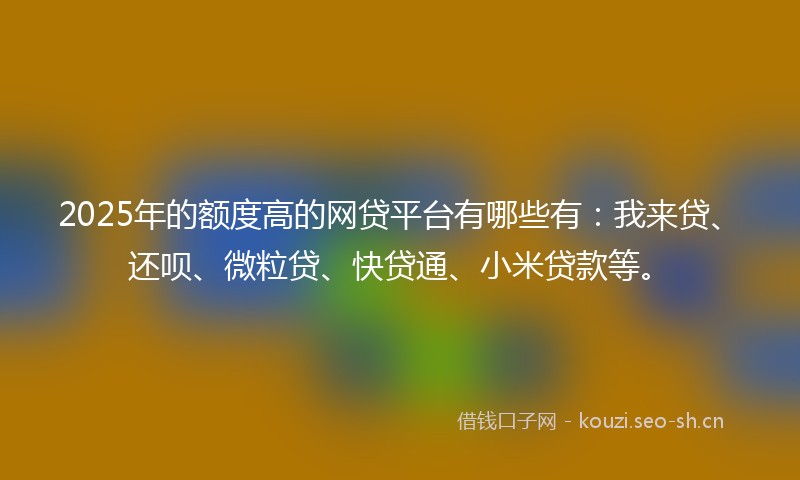 2025年的额度高的网贷平台有哪些有：我来贷、还呗、微粒贷、快贷通、小米贷款等。