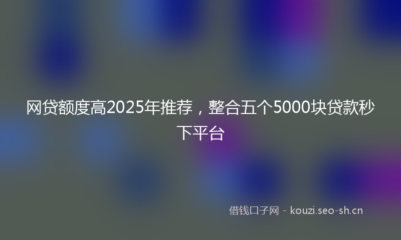 网贷额度高2025年推荐，整合五个5000块贷款秒下平台