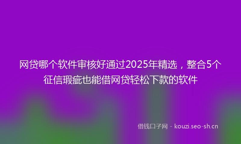 网贷哪个软件审核好通过2025年精选，整合5个征信瑕疵也能借网贷轻松下款的软件