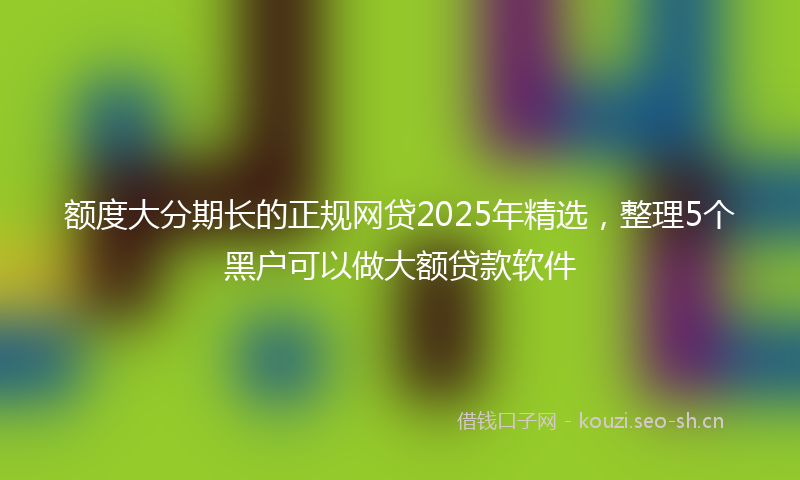 额度大分期长的正规网贷2025年精选，整理5个黑户可以做大额贷款软件