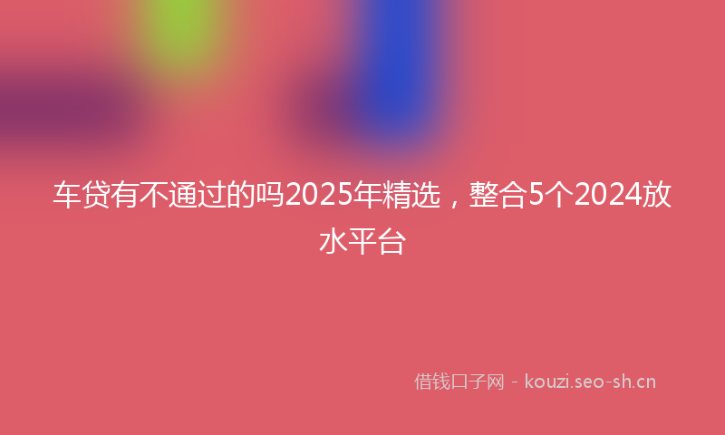 车贷有不通过的吗2025年精选，整合5个2024放水平台