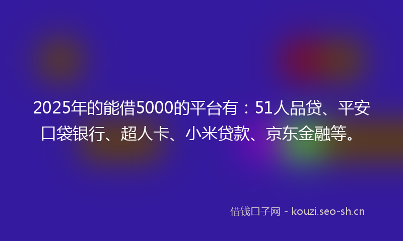 2025年的能借5000的平台有：51人品贷、平安口袋银行、超人卡、小米贷款、京东金融等。