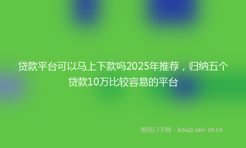 贷款平台可以马上下款吗2025年推荐，归纳五个贷款10万比较容易的平台