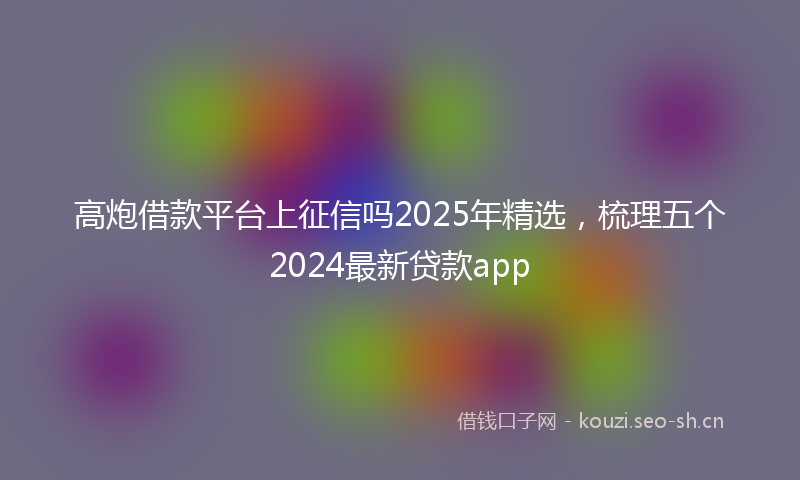 高炮借款平台上征信吗2025年精选，梳理五个2024最新贷款app