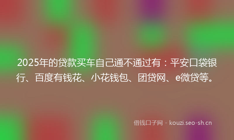 2025年的贷款买车自己通不通过有：平安口袋银行、百度有钱花、小花钱包、团贷网、e微贷等。