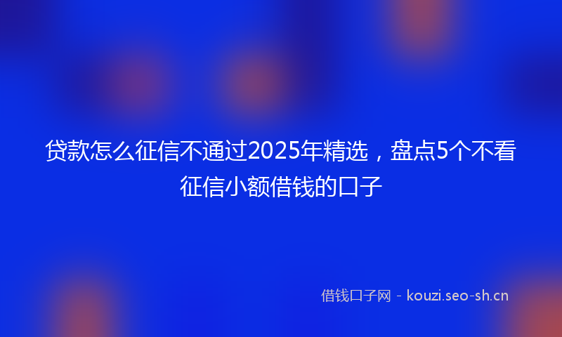 贷款怎么征信不通过2025年精选，盘点5个不看征信小额借钱的口子