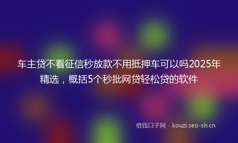 车主贷不看征信秒放款不用抵押车可以吗2025年精选，概括5个秒批网贷轻松贷的软件