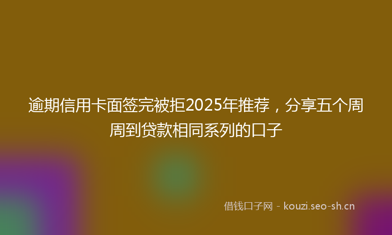 逾期信用卡面签完被拒2025年推荐，分享五个周周到贷款相同系列的口子