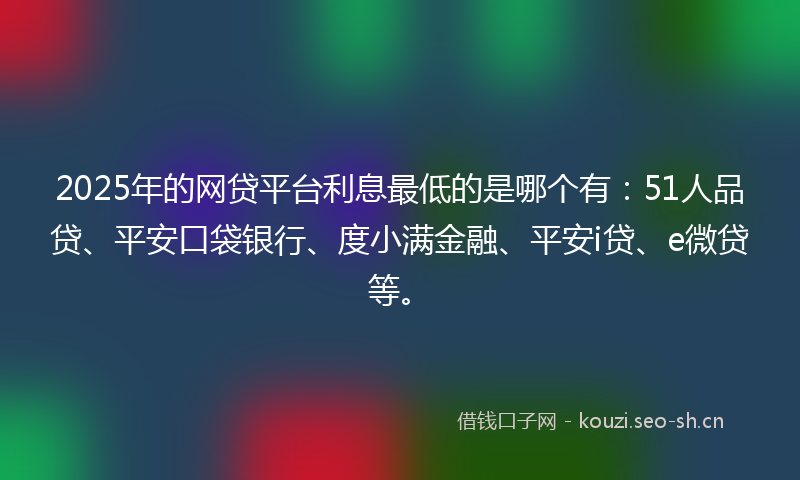 2025年的网贷平台利息最低的是哪个有：51人品贷、平安口袋银行、度小满金融、平安i贷、e微贷等。