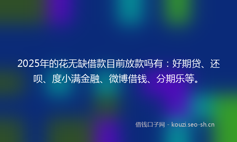 2025年的花无缺借款目前放款吗有：好期贷、还呗、度小满金融、微博借钱、分期乐等。
