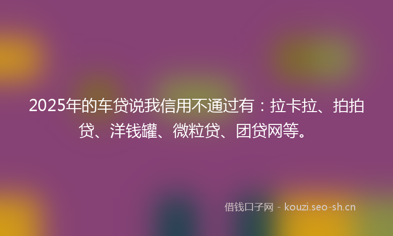 2025年的车贷说我信用不通过有：拉卡拉、拍拍贷、洋钱罐、微粒贷、团贷网等。