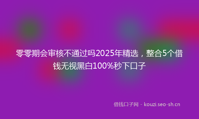 零零期会审核不通过吗2025年精选，整合5个借钱无视黑白100%秒下口子