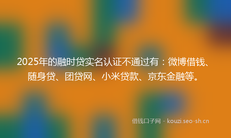 2025年的融时贷实名认证不通过有：微博借钱、随身贷、团贷网、小米贷款、京东金融等。