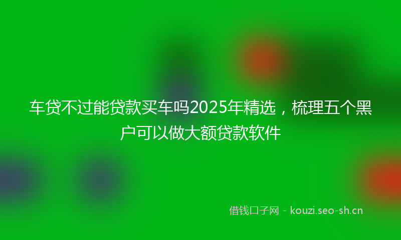 车贷不过能贷款买车吗2025年精选，梳理五个黑户可以做大额贷款软件