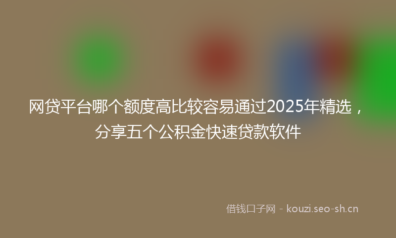 网贷平台哪个额度高比较容易通过2025年精选，分享五个公积金快速贷款软件