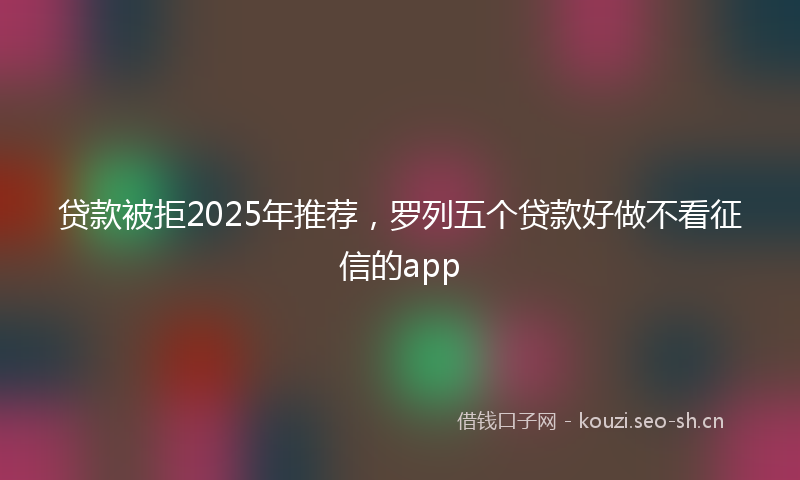 贷款被拒2025年推荐，罗列五个贷款好做不看征信的app