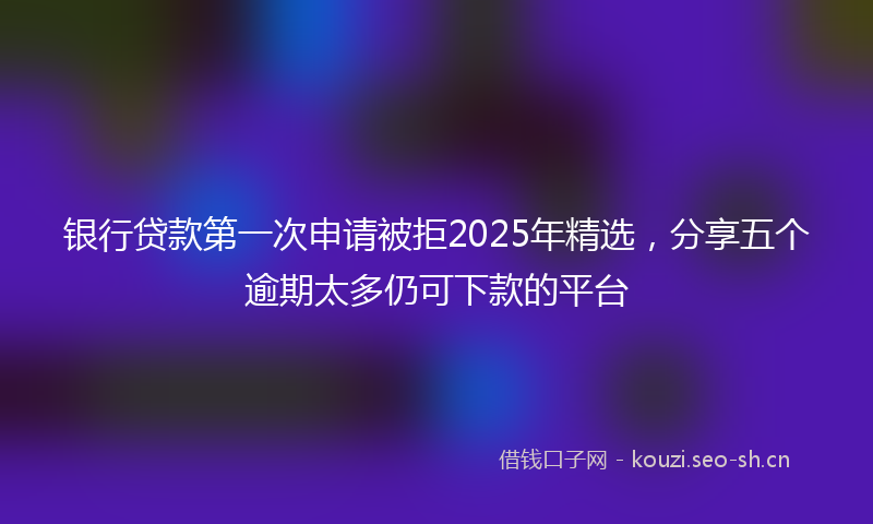 银行贷款第一次申请被拒2025年精选，分享五个逾期太多仍可下款的平台