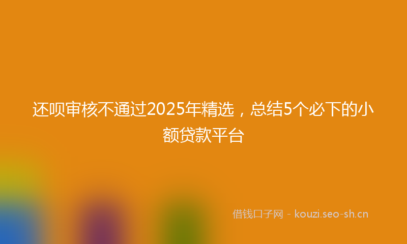 还呗审核不通过2025年精选，总结5个必下的小额贷款平台
