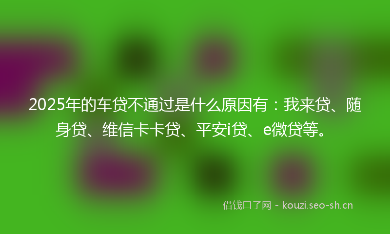 2025年的车贷不通过是什么原因有：我来贷、随身贷、维信卡卡贷、平安i贷、e微贷等。