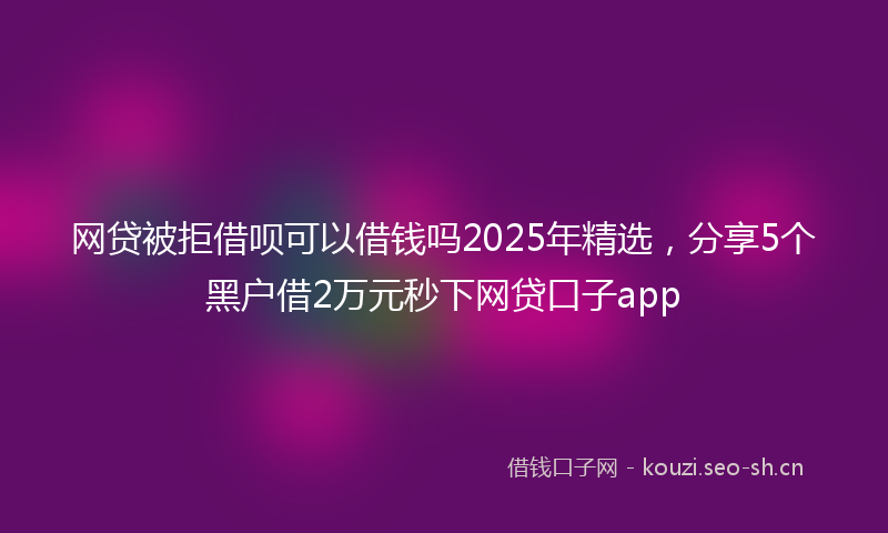 网贷被拒借呗可以借钱吗2025年精选，分享5个黑户借2万元秒下网贷口子app