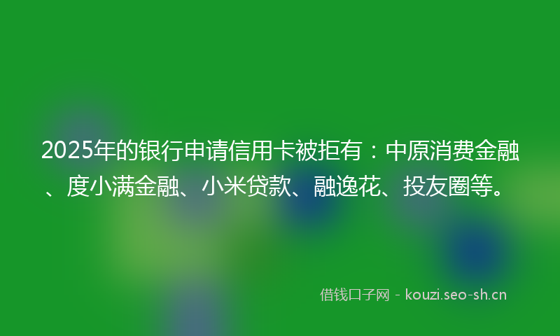 2025年的银行申请信用卡被拒有：中原消费金融、度小满金融、小米贷款、融逸花、投友圈等。