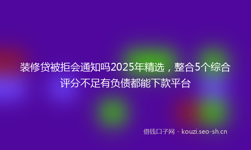 装修贷被拒会通知吗2025年精选，整合5个综合评分不足有负债都能下款平台