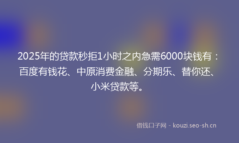 2025年的贷款秒拒1小时之内急需6000块钱有：百度有钱花、中原消费金融、分期乐、替你还、小米贷款等。