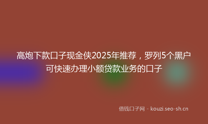 高炮下款口子现金侠2025年推荐，罗列5个黑户可快速办理小额贷款业务的口子