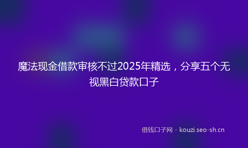 魔法现金借款审核不过2025年精选，分享五个无视黑白贷款口子