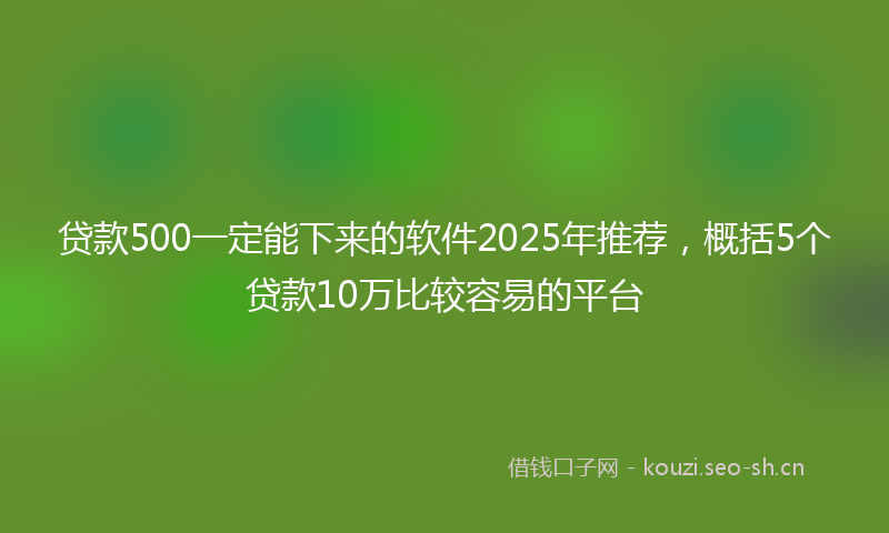 贷款500一定能下来的软件2025年推荐，概括5个贷款10万比较容易的平台