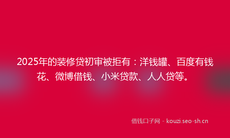 2025年的装修贷初审被拒有:洋钱罐、百度有钱花、微博借钱、小米贷款、人人贷等。