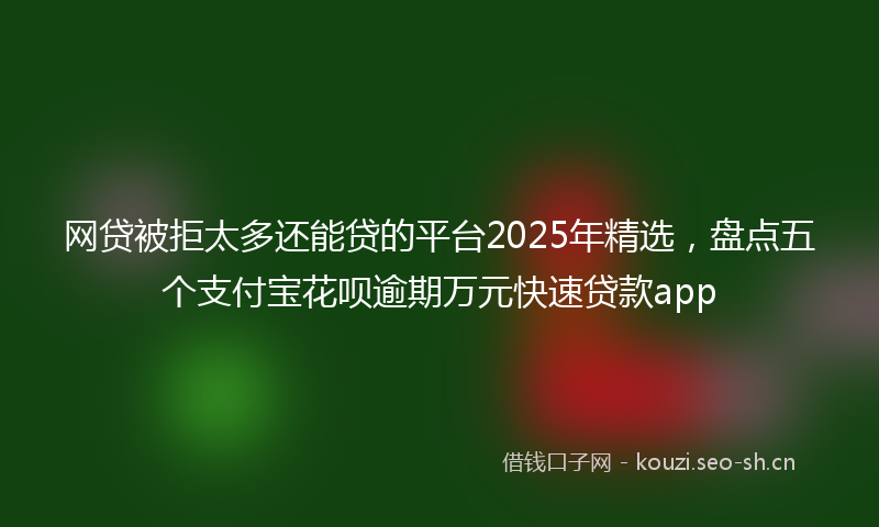 网贷被拒太多还能贷的平台2025年精选，盘点五个支付宝花呗逾期万元快速贷款app