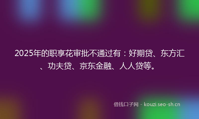 2025年的职享花审批不通过有：好期贷、东方汇、功夫贷、京东金融、人人贷等。
