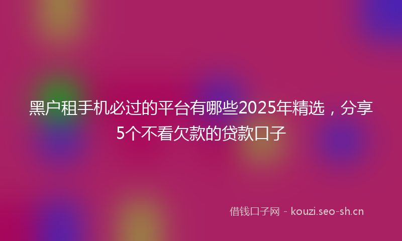 黑户租手机必过的平台有哪些2025年精选，分享5个不看欠款的贷款口子