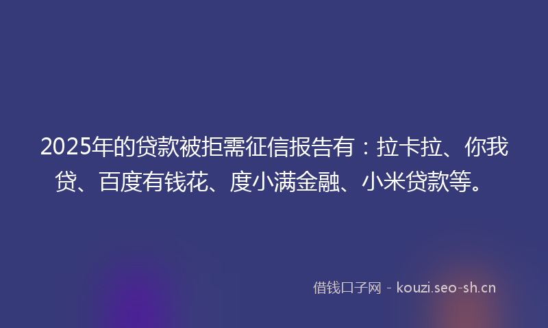 2025年的贷款被拒需征信报告有：拉卡拉、你我贷、百度有钱花、度小满金融、小米贷款等。