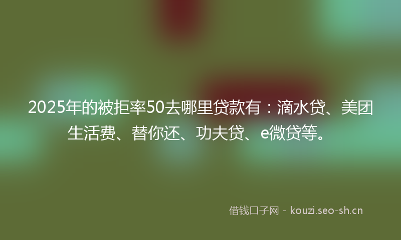 2025年的被拒率50去哪里贷款有：滴水贷、美团生活费、替你还、功夫贷、e微贷等。