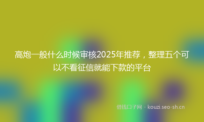 高炮一般什么时候审核2025年推荐，整理五个可以不看征信就能下款的平台