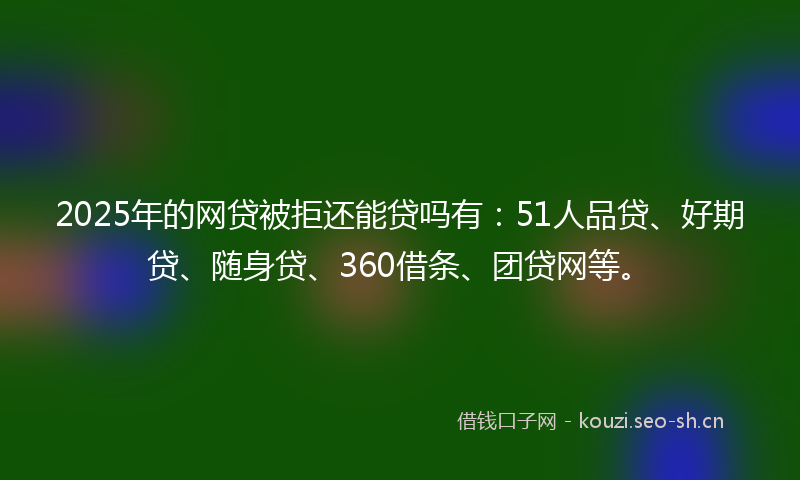2025年的网贷被拒还能贷吗有：51人品贷、好期贷、随身贷、360借条、团贷网等。