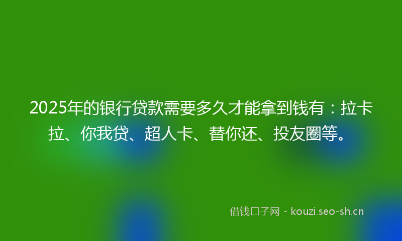 2025年的银行贷款需要多久才能拿到钱有：拉卡拉、你我贷、超人卡、替你还、投友圈等。