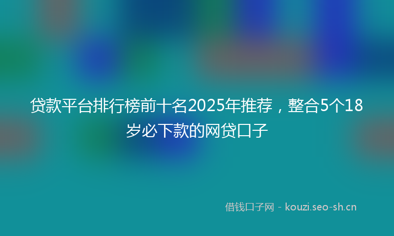 贷款平台排行榜前十名2025年推荐，整合5个18岁必下款的网贷口子