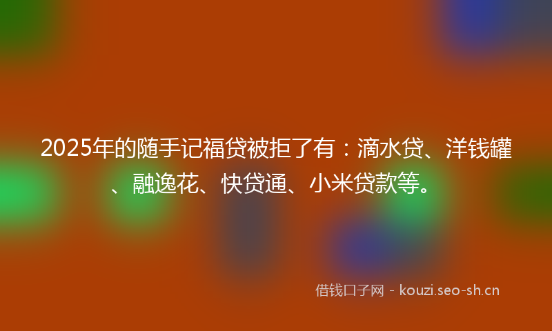 2025年的随手记福贷被拒了有：滴水贷、洋钱罐、融逸花、快贷通、小米贷款等。