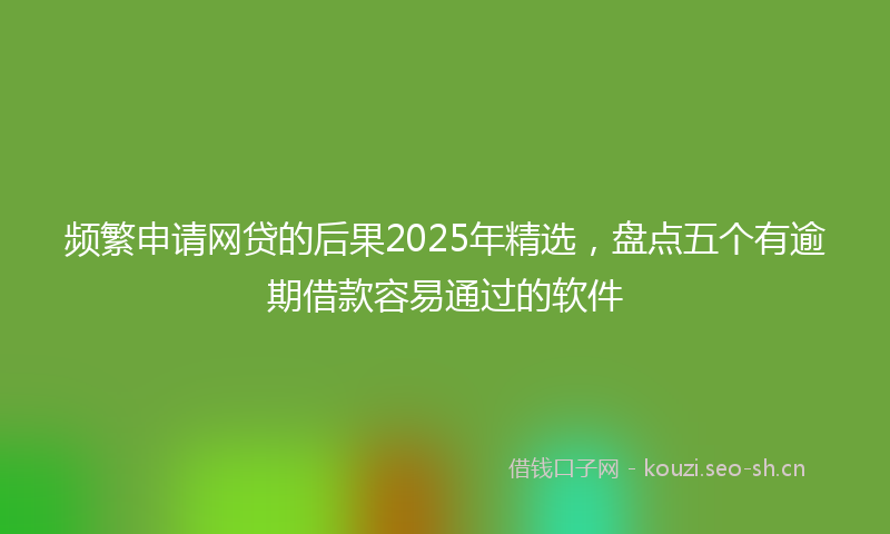 频繁申请网贷的后果2025年精选，盘点五个有逾期借款容易通过的软件
