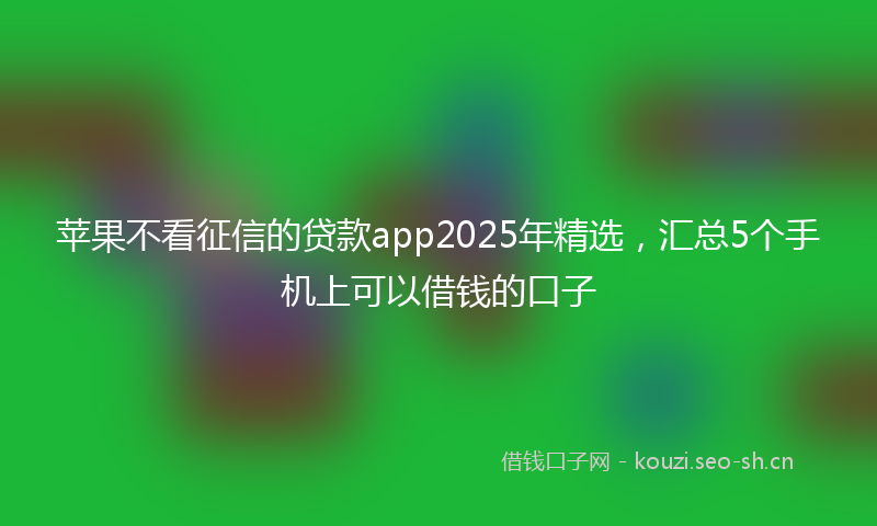 苹果不看征信的贷款app2025年精选，汇总5个手机上可以借钱的口子