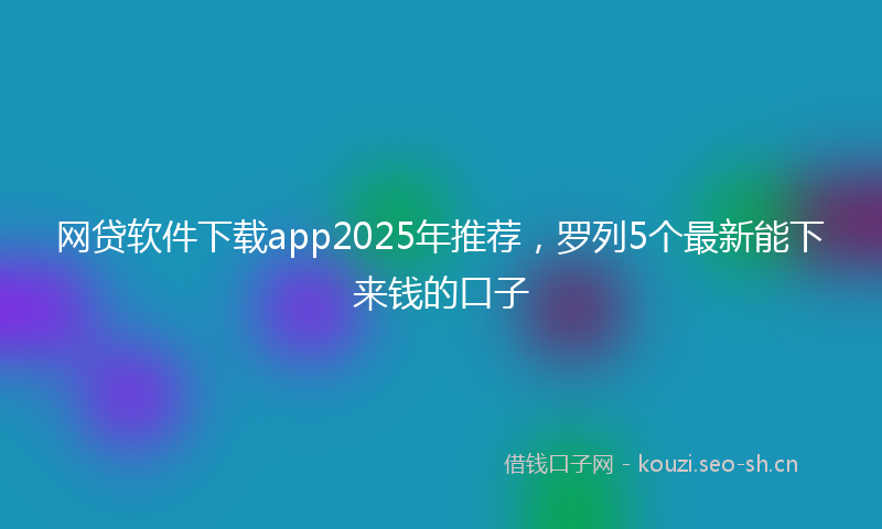 网贷软件下载app2025年推荐，罗列5个最新能下来钱的口子