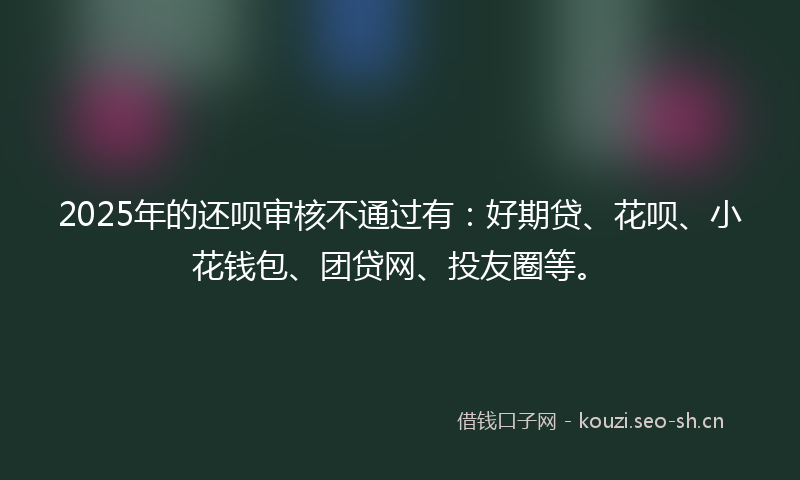 2025年的还呗审核不通过有：好期贷、花呗、小花钱包、团贷网、投友圈等。