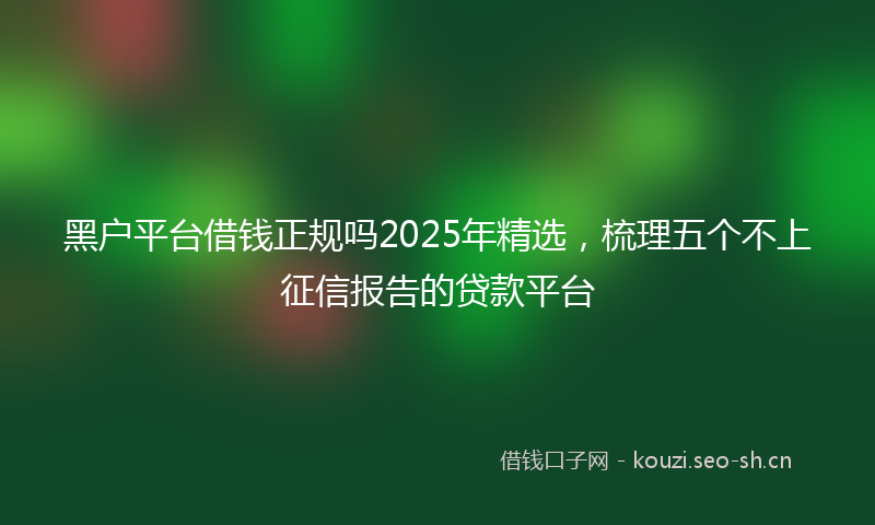 黑户平台借钱正规吗2025年精选，梳理五个不上征信报告的贷款平台