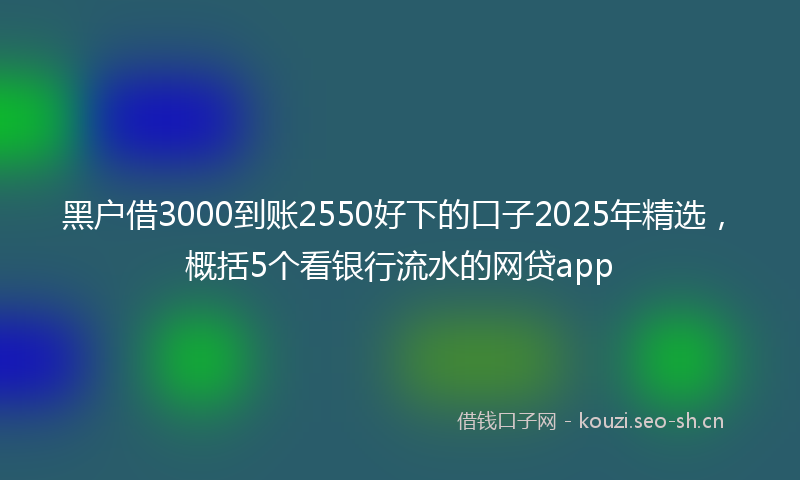 黑户借3000到账2550好下的口子2025年精选，概括5个看银行流水的网贷app