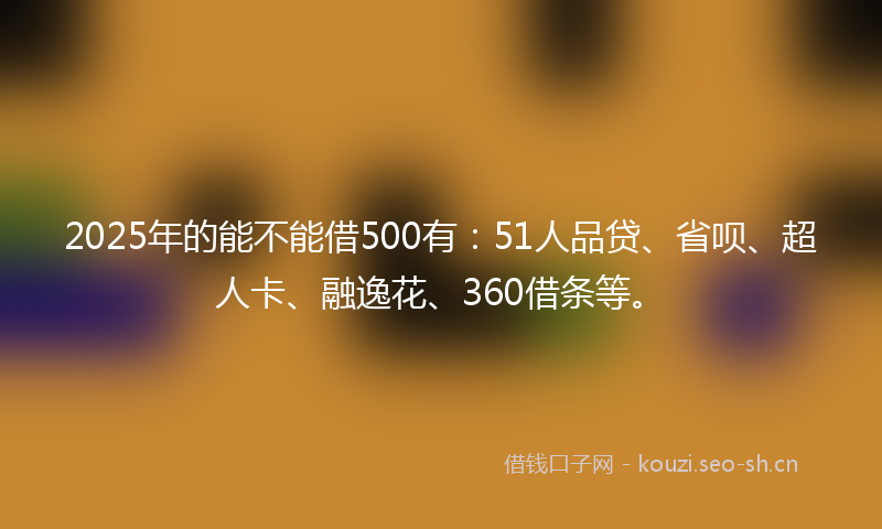 2025年的能不能借500有：51人品贷、省呗、超人卡、融逸花、360借条等。