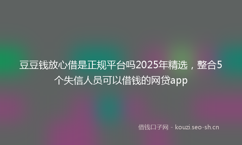 豆豆钱放心借是正规平台吗2025年精选，整合5个失信人员可以借钱的网贷app